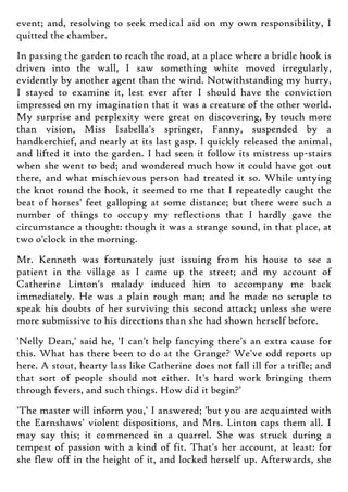event; and, resolving to seek medical aid on my own responsibility, I
quitted the chamber.
In passing the garden to reach the road, at a place where a bridle hook is
driven into the wall, I saw something white moved irregularly,
evidently by another agent than the wind. Notwithstanding my hurry,
I stayed to examine it, lest ever after I should have the conviction
impressed on my imagination that it was a creature of the other world.
My surprise and perplexity were great on discovering, by touch more
than vision, Miss Isabella's springer, Fanny, suspended by a
handkerchief, and nearly at its last gasp. I quickly released the animal,
and lifted it into the garden. I had seen it follow its mistress up-stairs
when she went to bed; and wondered much how it could have got out
there, and what mischievous person had treated it so. While untying
the knot round the hook, it seemed to me that I repeatedly caught the
beat of horses' feet galloping at some distance; but there were such a
number of things to occupy my reflections that I hardly gave the
circumstance a thought: though it was a strange sound, in that place, at
two o'clock in the morning.
Mr. Kenneth was fortunately just issuing from his house to see a
patient in the village as I came up the street; and my account of
Catherine Linton's malady induced him to accompany me back
immediately. He was a plain rough man; and he made no scruple to
speak his doubts of her surviving this second attack; unless she were
more submissive to his directions than she had shown herself before.
'Nelly Dean,' said he, 'I can't help fancying there's an extra cause for
this. What has there been to do at the Grange? We've odd reports up
here. A stout, hearty lass like Catherine does not fall ill for a trifle; and
that sort of people should not either. It's hard work bringing them
through fevers, and such things. How did it begin?'
'The master will inform you,' I answered; 'but you are acquainted with
the Earnshaws' violent dispositions, and Mrs. Linton caps them all. I
may say this; it commenced in a quarrel. She was struck during a
tempest of passion with a kind of fit. That's her account, at least: for
she flew off in the height of it, and locked herself up. Afterwards, she
 