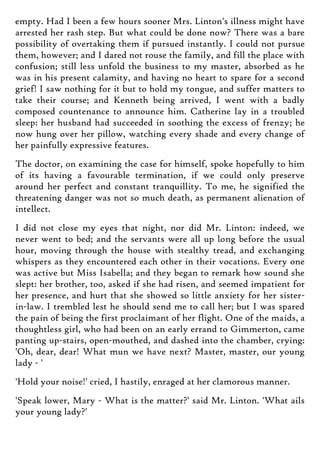 empty. Had I been a few hours sooner Mrs. Linton's illness might have
arrested her rash step. But what could be done now? There was a bare
possibility of overtaking them if pursued instantly. I could not pursue
them, however; and I dared not rouse the family, and fill the place with
confusion; still less unfold the business to my master, absorbed as he
was in his present calamity, and having no heart to spare for a second
grief! I saw nothing for it but to hold my tongue, and suffer matters to
take their course; and Kenneth being arrived, I went with a badly
composed countenance to announce him. Catherine lay in a troubled
sleep: her husband had succeeded in soothing the excess of frenzy; he
now hung over her pillow, watching every shade and every change of
her painfully expressive features.
The doctor, on examining the case for himself, spoke hopefully to him
of its having a favourable termination, if we could only preserve
around her perfect and constant tranquillity. To me, he signified the
threatening danger was not so much death, as permanent alienation of
intellect.
I did not close my eyes that night, nor did Mr. Linton: indeed, we
never went to bed; and the servants were all up long before the usual
hour, moving through the house with stealthy tread, and exchanging
whispers as they encountered each other in their vocations. Every one
was active but Miss Isabella; and they began to remark how sound she
slept: her brother, too, asked if she had risen, and seemed impatient for
her presence, and hurt that she showed so little anxiety for her sister-
in-law. I trembled lest he should send me to call her; but I was spared
the pain of being the first proclaimant of her flight. One of the maids, a
thoughtless girl, who had been on an early errand to Gimmerton, came
panting up-stairs, open-mouthed, and dashed into the chamber, crying:
'Oh, dear, dear! What mun we have next? Master, master, our young
lady - '
'Hold your noise!' cried, I hastily, enraged at her clamorous manner.
'Speak lower, Mary - What is the matter?' said Mr. Linton. 'What ails
your young lady?'
 