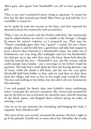 'She's gone, she's gone! Yon' Heathcliff's run off wi' her!' gasped the
girl.
'That is not true!' exclaimed Linton, rising in agitation. 'It cannot be:
how has the idea entered your head? Ellen Dean, go and seek her. It is
incredible: it cannot be.'
As he spoke he took the servant to the door, and then repeated his
demand to know her reasons for such an assertion.
'Why, I met on the road a lad that fetches milk here,' she stammered,
'and he asked whether we weren't in trouble at the Grange. I thought
he meant for missis's sickness, so I answered, yes. Then says he,
"There's somebody gone after 'em, I guess?" I stared. He saw I knew
nought about it, and he told how a gentleman and lady had stopped to
have a horse's shoe fastened at a blacksmith's shop, two miles out of
Gimmerton, not very long after midnight! and how the blacksmith's
lass had got up to spy who they were: she knew them both directly.
And she noticed the man - Heathcliff it was, she felt certain: nob'dy
could mistake him, besides - put a sovereign in her father's hand for
payment. The lady had a cloak about her face; but having desired a sup
of water, while she drank it fell back, and she saw her very plain.
Heathcliff held both bridles as they rode on, and they set their faces
from the village, and went as fast as the rough roads would let them.
The lass said nothing to her father, but she told it all over Gimmerton
this morning.'
I ran and peeped, for form's sake, into Isabella's room; confirming,
when I returned, the servant's statement. Mr. Linton had resumed his
seat by the bed; on my re-entrance, he raised his eyes, read the meaning
of my blank aspect, and dropped them without giving an order, or
uttering a word.
'Are we to try any measures for overtaking and bringing her back,' I
inquired. 'How should we do?'
'She went of her own accord,' answered the master; 'she had a right to
go if she pleased. Trouble me no more about her. Hereafter she is only
 