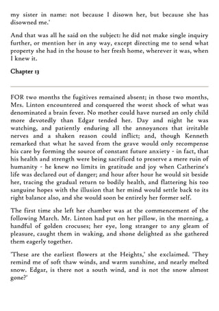 my sister in name: not because I disown her, but because she has
disowned me.'
And that was all he said on the subject: he did not make single inquiry
further, or mention her in any way, except directing me to send what
property she had in the house to her fresh home, wherever it was, when
I knew it.
Chapter 13
FOR two months the fugitives remained absent; in those two months,
Mrs. Linton encountered and conquered the worst shock of what was
denominated a brain fever. No mother could have nursed an only child
more devotedly than Edgar tended her. Day and night he was
watching, and patiently enduring all the annoyances that irritable
nerves and a shaken reason could inflict; and, though Kenneth
remarked that what he saved from the grave would only recompense
his care by forming the source of constant future anxiety - in fact, that
his health and strength were being sacrificed to preserve a mere ruin of
humanity - he knew no limits in gratitude and joy when Catherine's
life was declared out of danger; and hour after hour he would sit beside
her, tracing the gradual return to bodily health, and flattering his too
sanguine hopes with the illusion that her mind would settle back to its
right balance also, and she would soon be entirely her former self.
The first time she left her chamber was at the commencement of the
following March. Mr. Linton had put on her pillow, in the morning, a
handful of golden crocuses; her eye, long stranger to any gleam of
pleasure, caught them in waking, and shone delighted as she gathered
them eagerly together.
'These are the earliest flowers at the Heights,' she exclaimed. 'They
remind me of soft thaw winds, and warm sunshine, and nearly melted
snow. Edgar, is there not a south wind, and is not the snow almost
gone?'
 