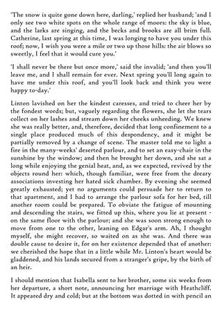 'The snow is quite gone down here, darling,' replied her husband; 'and I
only see two white spots on the whole range of moors: the sky is blue,
and the larks are singing, and the becks and brooks are all brim full.
Catherine, last spring at this time, I was longing to have you under this
roof; now, I wish you were a mile or two up those hills: the air blows so
sweetly, I feel that it would cure you.'
'I shall never be there but once more,' said the invalid; 'and then you'll
leave me, and I shall remain for ever. Next spring you'll long again to
have me under this roof, and you'll look back and think you were
happy to-day.'
Linton lavished on her the kindest caresses, and tried to cheer her by
the fondest words; but, vaguely regarding the flowers, she let the tears
collect on her lashes and stream down her cheeks unheeding. We knew
she was really better, and, therefore, decided that long confinement to a
single place produced much of this despondency, and it might be
partially removed by a change of scene. The master told me to light a
fire in the many-weeks' deserted parlour, and to set an easy-chair in the
sunshine by the window; and then he brought her down, and she sat a
long while enjoying the genial heat, and, as we expected, revived by the
objects round her: which, though familiar, were free from the dreary
associations investing her hated sick chamber. By evening she seemed
greatly exhausted; yet no arguments could persuade her to return to
that apartment, and I had to arrange the parlour sofa for her bed, till
another room could be prepared. To obviate the fatigue of mounting
and descending the stairs, we fitted up this, where you lie at present -
on the same floor with the parlour; and she was soon strong enough to
move from one to the other, leaning on Edgar's arm. Ah, I thought
myself, she might recover, so waited on as she was. And there was
double cause to desire it, for on her existence depended that of another:
we cherished the hope that in a little while Mr. Linton's heart would be
gladdened, and his lands secured from a stranger's gripe, by the birth of
an heir.
I should mention that Isabella sent to her brother, some six weeks from
her departure, a short note, announcing her marriage with Heathcliff.
It appeared dry and cold; but at the bottom was dotted in with pencil an
 