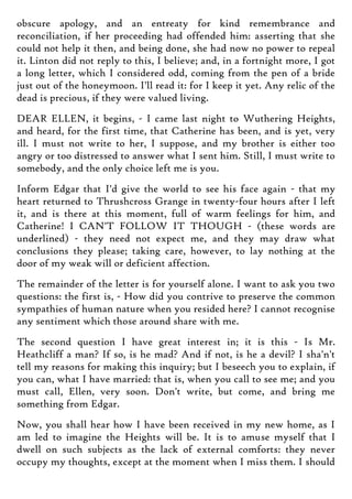 obscure apology, and an entreaty for kind remembrance and
reconciliation, if her proceeding had offended him: asserting that she
could not help it then, and being done, she had now no power to repeal
it. Linton did not reply to this, I believe; and, in a fortnight more, I got
a long letter, which I considered odd, coming from the pen of a bride
just out of the honeymoon. I'll read it: for I keep it yet. Any relic of the
dead is precious, if they were valued living.
DEAR ELLEN, it begins, - I came last night to Wuthering Heights,
and heard, for the first time, that Catherine has been, and is yet, very
ill. I must not write to her, I suppose, and my brother is either too
angry or too distressed to answer what I sent him. Still, I must write to
somebody, and the only choice left me is you.
Inform Edgar that I'd give the world to see his face again - that my
heart returned to Thrushcross Grange in twenty-four hours after I left
it, and is there at this moment, full of warm feelings for him, and
Catherine! I CAN'T FOLLOW IT THOUGH - (these words are
underlined) - they need not expect me, and they may draw what
conclusions they please; taking care, however, to lay nothing at the
door of my weak will or deficient affection.
The remainder of the letter is for yourself alone. I want to ask you two
questions: the first is, - How did you contrive to preserve the common
sympathies of human nature when you resided here? I cannot recognise
any sentiment which those around share with me.
The second question I have great interest in; it is this - Is Mr.
Heathcliff a man? If so, is he mad? And if not, is he a devil? I sha'n't
tell my reasons for making this inquiry; but I beseech you to explain, if
you can, what I have married: that is, when you call to see me; and you
must call, Ellen, very soon. Don't write, but come, and bring me
something from Edgar.
Now, you shall hear how I have been received in my new home, as I
am led to imagine the Heights will be. It is to amuse myself that I
dwell on such subjects as the lack of external comforts: they never
occupy my thoughts, except at the moment when I miss them. I should
 