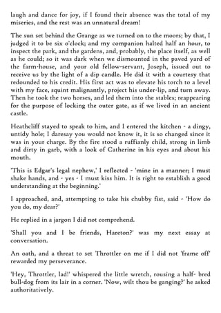 laugh and dance for joy, if I found their absence was the total of my
miseries, and the rest was an unnatural dream!
The sun set behind the Grange as we turned on to the moors; by that, I
judged it to be six o'clock; and my companion halted half an hour, to
inspect the park, and the gardens, and, probably, the place itself, as well
as he could; so it was dark when we dismounted in the paved yard of
the farm-house, and your old fellow-servant, Joseph, issued out to
receive us by the light of a dip candle. He did it with a courtesy that
redounded to his credit. His first act was to elevate his torch to a level
with my face, squint malignantly, project his under-lip, and turn away.
Then he took the two horses, and led them into the stables; reappearing
for the purpose of locking the outer gate, as if we lived in an ancient
castle.
Heathcliff stayed to speak to him, and I entered the kitchen - a dingy,
untidy hole; I daresay you would not know it, it is so changed since it
was in your charge. By the fire stood a ruffianly child, strong in limb
and dirty in garb, with a look of Catherine in his eyes and about his
mouth.
'This is Edgar's legal nephew,' I reflected - 'mine in a manner; I must
shake hands, and - yes - I must kiss him. It is right to establish a good
understanding at the beginning.'
I approached, and, attempting to take his chubby fist, said - 'How do
you do, my dear?'
He replied in a jargon I did not comprehend.
'Shall you and I be friends, Hareton?' was my next essay at
conversation.
An oath, and a threat to set Throttler on me if I did not 'frame off'
rewarded my perseverance.
'Hey, Throttler, lad!' whispered the little wretch, rousing a half- bred
bull-dog from its lair in a corner. 'Now, wilt thou be ganging?' he asked
authoritatively.
 