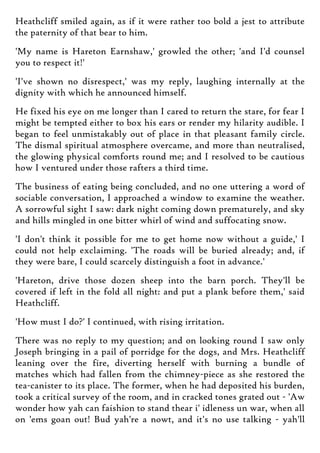 Heathcliff smiled again, as if it were rather too bold a jest to attribute
the paternity of that bear to him.
'My name is Hareton Earnshaw,' growled the other; 'and I'd counsel
you to respect it!'
'I've shown no disrespect,' was my reply, laughing internally at the
dignity with which he announced himself.
He fixed his eye on me longer than I cared to return the stare, for fear I
might be tempted either to box his ears or render my hilarity audible. I
began to feel unmistakably out of place in that pleasant family circle.
The dismal spiritual atmosphere overcame, and more than neutralised,
the glowing physical comforts round me; and I resolved to be cautious
how I ventured under those rafters a third time.
The business of eating being concluded, and no one uttering a word of
sociable conversation, I approached a window to examine the weather.
A sorrowful sight I saw: dark night coming down prematurely, and sky
and hills mingled in one bitter whirl of wind and suffocating snow.
'I don't think it possible for me to get home now without a guide,' I
could not help exclaiming. 'The roads will be buried already; and, if
they were bare, I could scarcely distinguish a foot in advance.'
'Hareton, drive those dozen sheep into the barn porch. They'll be
covered if left in the fold all night: and put a plank before them,' said
Heathcliff.
'How must I do?' I continued, with rising irritation.
There was no reply to my question; and on looking round I saw only
Joseph bringing in a pail of porridge for the dogs, and Mrs. Heathcliff
leaning over the fire, diverting herself with burning a bundle of
matches which had fallen from the chimney-piece as she restored the
tea-canister to its place. The former, when he had deposited his burden,
took a critical survey of the room, and in cracked tones grated out - 'Aw
wonder how yah can faishion to stand thear i' idleness un war, when all
on 'ems goan out! Bud yah're a nowt, and it's no use talking - yah'll
 