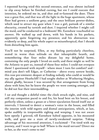 I repented having tried this second entrance, and was almost inclined
to slip away before he finished cursing, but ere I could execute that
intention, he ordered me in, and shut and re-fastened the door. There
was a great fire, and that was all the light in the huge apartment, whose
floor had grown a uniform grey; and the once brilliant pewter-dishes,
which used to attract my gaze when I was a girl, partook of a similar
obscurity, created by tarnish and dust. I inquired whether I might call
the maid, and be conducted to a bedroom! Mr. Earnshaw vouchsafed no
answer. He walked up and down, with his hands in his pockets,
apparently quite forgetting my presence; and his abstraction was
evidently so deep, and his whole aspect so misanthropical, that I shrank
from disturbing him again.
You'll not be surprised, Ellen, at my feeling particularly cheerless,
seated in worse than solitude on that inhospitable hearth, and
remembering that four miles distant lay my delightful home,
containing the only people I loved on earth; and there might as well be
the Atlantic to part us, instead of those four miles: I could not overpass
them! I questioned with myself - where must I turn for comfort? and -
mind you don't tell Edgar, or Catherine - above every sorrow beside,
this rose pre-eminent: despair at finding nobody who could or would be
my ally against Heathcliff! I had sought shelter at Wuthering Heights,
almost gladly, because I was secured by that arrangement from living
alone with him; but he knew the people we were coming amongst, and
he did not fear their intermeddling.
I sat and thought a doleful time: the clock struck eight, and nine, and
still my companion paced to and fro, his head bent on his breast, and
perfectly silent, unless a groan or a bitter ejaculation forced itself out at
intervals. I listened to detect a woman's voice in the house, and filled
the interim with wild regrets and dismal anticipations, which, at last,
spoke audibly in irrepressible sighing and weeping. I was not aware
how openly I grieved, till Earnshaw halted opposite, in his measured
walk, and gave me a stare of newly-awakened surprise. Taking
advantage of his recovered attention, I exclaimed - 'I'm tired with my
journey, and I want to go to bed! Where is the maid-servant? Direct me
to her, as she won't come to me!'
 