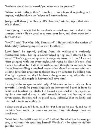 'We have none,' he answered; 'you must wait on yourself!'
'Where must I sleep, then?' I sobbed; I was beyond regarding self-
respect, weighed down by fatigue and wretchedness.
'Joseph will show you Heathcliff's chamber,' said he; 'open that door -
he's in there.'
I was going to obey, but he suddenly arrested me, and added in the
strangest tone - 'Be so good as to turn your lock, and draw your bolt -
don't omit it!'
'Well!' I said. 'But why, Mr. Earnshaw?' I did not relish the notion of
deliberately fastening myself in with Heathcliff.
'Look here!' he replied, pulling from his waistcoat a curiously-
constructed pistol, having a double-edged spring knife attached to the
barrel. 'That's a great tempter to a desperate man, is it not? I cannot
resist going up with this every night, and trying his door. If once I find
it open he's done for; I do it invariably, even though the minute before
I have been recalling a hundred reasons that should make me refrain: it
is some devil that urges me to thwart my own schemes by killing him.
You fight against that devil for love as long as you may; when the time
comes, not all the angels in heaven shall save him!'
I surveyed the weapon inquisitively. A hideous notion struck me: how
powerful I should be possessing such an instrument! I took it from his
hand, and touched the blade. He looked astonished at the expression
my face assumed during a brief second: it was not horror, it was
covetousness. He snatched the pistol back, jealously; shut the knife, and
returned it to its concealment.
'I don't care if you tell him,' said he. 'Put him on his guard, and watch
for him. You know the terms we are on, I see: his danger does not
shock you.'
'What has Heathcliff done to you?' I asked. 'In what has he wronged
you, to warrant this appalling hatred? Wouldn't it be wiser to bid him
quit the house?'
 