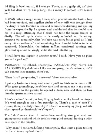 I'd fling in bowl un' all, if I wer ye! There, pale t' guilp off, un' then
ye'll hae done wi' 't. Bang, bang. It's a mercy t' bothom isn't deaved
out!'
It WAS rather a rough mess, I own, when poured into the basins; four
had been provided, and a gallon pitcher of new milk was brought from
the dairy, which Hareton seized and commenced drinking and spilling
from the expansive lip. I expostulated, and desired that he should have
his in a mug; affirming that I could not taste the liquid treated so
dirtily. The old cynic chose to be vastly offended at this nicety;
assuring me, repeatedly, that 'the barn was every bit as good' as I, 'and
every bit as wollsome,' and wondering how I could fashion to be so
conceited. Meanwhile, the infant ruffian continued sucking; and
glowered up at me defyingly, as he slavered into the jug.
'I shall have my supper in another room,' I said. 'Have you no place
you call a parlour?'
'PARLOUR!' he echoed, sneeringly, 'PARLOUR! Nay, we've noa
PARLOURS. If yah dunnut loike wer company, there's maister's; un' if
yah dunnut loike maister, there's us.'
'Then I shall go up-stairs,' I answered; 'show me a chamber.'
I put my basin on a tray, and went myself to fetch some more milk.
With great grumblings, the fellow rose, and preceded me in my ascent:
we mounted to the garrets; he opened a door, now and then, to look
into the apartments we passed.
'Here's a rahm,' he said, at last, flinging back a cranky board on hinges.
'It's weel eneugh to ate a few porridge in. There's a pack o' corn i' t'
corner, thear, meeterly clane; if ye're feared o' muckying yer grand silk
cloes, spread yer hankerchir o' t' top on't.'
The 'rahm' was a kind of lumber-hole smelling strong of malt and
grain; various sacks of which articles were piled around, leaving a wide,
bare space in the middle.
'Why, man,' I exclaimed, facing him angrily, 'this is not a place to sleep
in. I wish to see my bed-room.'
 