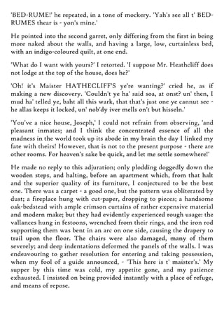 'BED-RUME!' he repeated, in a tone of mockery. 'Yah's see all t' BED-
RUMES thear is - yon's mine.'
He pointed into the second garret, only differing from the first in being
more naked about the walls, and having a large, low, curtainless bed,
with an indigo-coloured quilt, at one end.
'What do I want with yours?' I retorted. 'I suppose Mr. Heathcliff does
not lodge at the top of the house, does he?'
'Oh! it's Maister HATHECLIFF'S ye're wanting?' cried he, as if
making a new discovery. 'Couldn't ye ha' said soa, at onst? un' then, I
mud ha' telled ye, baht all this wark, that that's just one ye cannut see -
he allas keeps it locked, un' nob'dy iver mells on't but hisseln.'
'You've a nice house, Joseph,' I could not refrain from observing, 'and
pleasant inmates; and I think the concentrated essence of all the
madness in the world took up its abode in my brain the day I linked my
fate with theirs! However, that is not to the present purpose - there are
other rooms. For heaven's sake be quick, and let me settle somewhere!'
He made no reply to this adjuration; only plodding doggedly down the
wooden steps, and halting, before an apartment which, from that halt
and the superior quality of its furniture, I conjectured to be the best
one. There was a carpet - a good one, but the pattern was obliterated by
dust; a fireplace hung with cut-paper, dropping to pieces; a handsome
oak-bedstead with ample crimson curtains of rather expensive material
and modern make; but they had evidently experienced rough usage: the
vallances hung in festoons, wrenched from their rings, and the iron rod
supporting them was bent in an arc on one side, causing the drapery to
trail upon the floor. The chairs were also damaged, many of them
severely; and deep indentations deformed the panels of the walls. I was
endeavouring to gather resolution for entering and taking possession,
when my fool of a guide announced, - 'This here is t' maister's.' My
supper by this time was cold, my appetite gone, and my patience
exhausted. I insisted on being provided instantly with a place of refuge,
and means of repose.
 