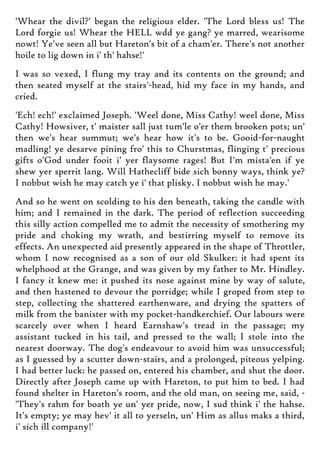 'Whear the divil?' began the religious elder. 'The Lord bless us! The
Lord forgie us! Whear the HELL wdd ye gang? ye marred, wearisome
nowt! Ye've seen all but Hareton's bit of a cham'er. There's not another
hoile to lig down in i' th' hahse!'
I was so vexed, I flung my tray and its contents on the ground; and
then seated myself at the stairs'-head, hid my face in my hands, and
cried.
'Ech! ech!' exclaimed Joseph. 'Weel done, Miss Cathy! weel done, Miss
Cathy! Howsiver, t' maister sall just tum'le o'er them brooken pots; un'
then we's hear summut; we's hear how it's to be. Gooid-for-naught
madling! ye desarve pining fro' this to Churstmas, flinging t' precious
gifts o'God under fooit i' yer flaysome rages! But I'm mista'en if ye
shew yer sperrit lang. Will Hathecliff bide sich bonny ways, think ye?
I nobbut wish he may catch ye i' that plisky. I nobbut wish he may.'
And so he went on scolding to his den beneath, taking the candle with
him; and I remained in the dark. The period of reflection succeeding
this silly action compelled me to admit the necessity of smothering my
pride and choking my wrath, and bestirring myself to remove its
effects. An unexpected aid presently appeared in the shape of Throttler,
whom I now recognised as a son of our old Skulker: it had spent its
whelphood at the Grange, and was given by my father to Mr. Hindley.
I fancy it knew me: it pushed its nose against mine by way of salute,
and then hastened to devour the porridge; while I groped from step to
step, collecting the shattered earthenware, and drying the spatters of
milk from the banister with my pocket-handkerchief. Our labours were
scarcely over when I heard Earnshaw's tread in the passage; my
assistant tucked in his tail, and pressed to the wall; I stole into the
nearest doorway. The dog's endeavour to avoid him was unsuccessful;
as I guessed by a scutter down-stairs, and a prolonged, piteous yelping.
I had better luck: he passed on, entered his chamber, and shut the door.
Directly after Joseph came up with Hareton, to put him to bed. I had
found shelter in Hareton's room, and the old man, on seeing me, said, -
'They's rahm for boath ye un' yer pride, now, I sud think i' the hahse.
It's empty; ye may hev' it all to yerseln, un' Him as allus maks a third,
i' sich ill company!'
 