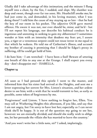 Gladly did I take advantage of this intimation; and the minute I flung
myself into a chair, by the fire, I nodded, and slept. My slumber was
deep and sweet, though over far too soon. Mr. Heathcliff awoke me; he
had just come in, and demanded, in his loving manner, what I was
doing there? I told him the cause of my staying up so late - that he had
the key of our room in his pocket. The adjective OUR gave mortal
offence. He swore it was not, nor ever should be, mine; and he'd - but
I'll not repeat his language, nor describe his habitual conduct: he is
ingenious and unresting in seeking to gain my abhorrence! I sometimes
wonder at him with an intensity that deadens my fear: yet, I assure
you, a tiger or a venomous serpent could not rouse terror in me equal to
that which he wakens. He told me of Catherine's illness, and accused
my brother of causing it promising that I should be Edgar's proxy in
suffering, till he could get hold of him.
I do hate him - I am wretched - I have been a fool! Beware of uttering
one breath of this to any one at the Grange. I shall expect you every
day - don't disappoint me! - ISABELLA.
Chapter 14
AS soon as I had perused this epistle I went to the master, and
informed him that his sister had arrived at the Heights, and sent me a
letter expressing her sorrow for Mrs. Linton's situation, and her ardent
desire to see him; with a wish that he would transmit to her, as early as
possible, some token of forgiveness by me.
'Forgiveness!' said Linton. 'I have nothing to forgive her, Ellen. You
may call at Wuthering Heights this afternoon, if you like, and say that
I am not angry, but I'm sorry to have lost her; especially as I can never
think she'll be happy. It is out of the question my going to see her,
however: we are eternally divided; and should she really wish to oblige
me, let her persuade the villain she has married to leave the country.'
'And you won't write her a little note, sir?' I asked, imploringly.
 