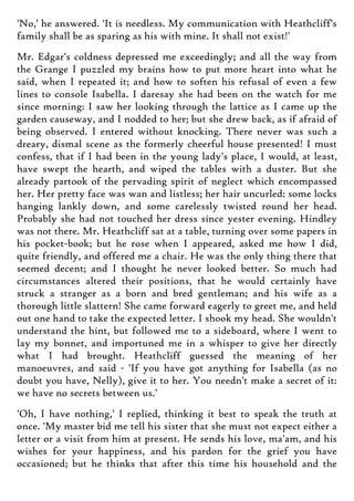 'No,' he answered. 'It is needless. My communication with Heathcliff's
family shall be as sparing as his with mine. It shall not exist!'
Mr. Edgar's coldness depressed me exceedingly; and all the way from
the Grange I puzzled my brains how to put more heart into what he
said, when I repeated it; and how to soften his refusal of even a few
lines to console Isabella. I daresay she had been on the watch for me
since morning: I saw her looking through the lattice as I came up the
garden causeway, and I nodded to her; but she drew back, as if afraid of
being observed. I entered without knocking. There never was such a
dreary, dismal scene as the formerly cheerful house presented! I must
confess, that if I had been in the young lady's place, I would, at least,
have swept the hearth, and wiped the tables with a duster. But she
already partook of the pervading spirit of neglect which encompassed
her. Her pretty face was wan and listless; her hair uncurled: some locks
hanging lankly down, and some carelessly twisted round her head.
Probably she had not touched her dress since yester evening. Hindley
was not there. Mr. Heathcliff sat at a table, turning over some papers in
his pocket-book; but he rose when I appeared, asked me how I did,
quite friendly, and offered me a chair. He was the only thing there that
seemed decent; and I thought he never looked better. So much had
circumstances altered their positions, that he would certainly have
struck a stranger as a born and bred gentleman; and his wife as a
thorough little slattern! She came forward eagerly to greet me, and held
out one hand to take the expected letter. I shook my head. She wouldn't
understand the hint, but followed me to a sideboard, where I went to
lay my bonnet, and importuned me in a whisper to give her directly
what I had brought. Heathcliff guessed the meaning of her
manoeuvres, and said - 'If you have got anything for Isabella (as no
doubt you have, Nelly), give it to her. You needn't make a secret of it:
we have no secrets between us.'
'Oh, I have nothing,' I replied, thinking it best to speak the truth at
once. 'My master bid me tell his sister that she must not expect either a
letter or a visit from him at present. He sends his love, ma'am, and his
wishes for your happiness, and his pardon for the grief you have
occasioned; but he thinks that after this time his household and the
 
