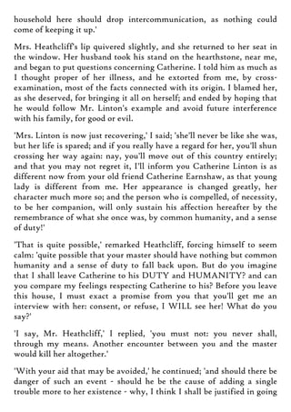 household here should drop intercommunication, as nothing could
come of keeping it up.'
Mrs. Heathcliff's lip quivered slightly, and she returned to her seat in
the window. Her husband took his stand on the hearthstone, near me,
and began to put questions concerning Catherine. I told him as much as
I thought proper of her illness, and he extorted from me, by cross-
examination, most of the facts connected with its origin. I blamed her,
as she deserved, for bringing it all on herself; and ended by hoping that
he would follow Mr. Linton's example and avoid future interference
with his family, for good or evil.
'Mrs. Linton is now just recovering,' I said; 'she'll never be like she was,
but her life is spared; and if you really have a regard for her, you'll shun
crossing her way again: nay, you'll move out of this country entirely;
and that you may not regret it, I'll inform you Catherine Linton is as
different now from your old friend Catherine Earnshaw, as that young
lady is different from me. Her appearance is changed greatly, her
character much more so; and the person who is compelled, of necessity,
to be her companion, will only sustain his affection hereafter by the
remembrance of what she once was, by common humanity, and a sense
of duty!'
'That is quite possible,' remarked Heathcliff, forcing himself to seem
calm: 'quite possible that your master should have nothing but common
humanity and a sense of duty to fall back upon. But do you imagine
that I shall leave Catherine to his DUTY and HUMANITY? and can
you compare my feelings respecting Catherine to his? Before you leave
this house, I must exact a promise from you that you'll get me an
interview with her: consent, or refuse, I WILL see her! What do you
say?'
'I say, Mr. Heathcliff,' I replied, 'you must not: you never shall,
through my means. Another encounter between you and the master
would kill her altogether.'
'With your aid that may be avoided,' he continued; 'and should there be
danger of such an event - should he be the cause of adding a single
trouble more to her existence - why, I think I shall be justified in going
 