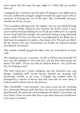 niver mend o'yer ill ways, but goa raight to t' divil, like yer mother
afore ye!'
I imagined, for a moment, that this piece of eloquence was addressed to
me; and, sufficiently enraged, stepped towards the aged rascal with an
intention of kicking him out of the door. Mrs. Heathcliff, however,
checked me by her answer.
'You scandalous old hypocrite!' she replied. 'Are you not afraid of being
carried away bodily, whenever you mention the devil's name? I warn
you to refrain from provoking me, or I'll ask your abduction as a special
favour! Stop! look here, Joseph,' she continued, taking a long, dark book
from a shelf; 'I'll show you how far I've progressed in the Black Art: I
shall soon be competent to make a clear house of it. The red cow didn't
die by chance; and your rheumatism can hardly be reckoned among
providential visitations!'
'Oh, wicked, wicked!' gasped the elder; 'may the Lord deliver us from
evil!'
'No, reprobate! you are a castaway - be off, or I'll hurt you seriously! I'll
have you all modelled in wax and clay! and the first who passes the
limits I fix shall - I'll not say what he shall be done to - but, you'll see!
Go, I'm looking at you!'
The little witch put a mock malignity into her beautiful eyes, and
Joseph, trembling with sincere horror, hurried out, praying, and
ejaculating 'wicked' as he went. I thought her conduct must be
prompted by a species of dreary fun; and, now that we were alone, I
endeavoured to interest her in my distress.
'Mrs. Heathcliff,' I said earnestly, 'you must excuse me for troubling
you. I presume, because, with that face, I'm sure you cannot help being
good-hearted. Do point out some landmarks by which I may know my
way home: I have no more idea how to get there than you would have
how to get to London!'
 