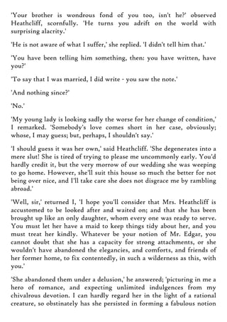 'Your brother is wondrous fond of you too, isn't he?' observed
Heathcliff, scornfully. 'He turns you adrift on the world with
surprising alacrity.'
'He is not aware of what I suffer,' she replied. 'I didn't tell him that.'
'You have been telling him something, then: you have written, have
you?'
'To say that I was married, I did write - you saw the note.'
'And nothing since?'
'No.'
'My young lady is looking sadly the worse for her change of condition,'
I remarked. 'Somebody's love comes short in her case, obviously;
whose, I may guess; but, perhaps, I shouldn't say.'
'I should guess it was her own,' said Heathcliff. 'She degenerates into a
mere slut! She is tired of trying to please me uncommonly early. You'd
hardly credit it, but the very morrow of our wedding she was weeping
to go home. However, she'll suit this house so much the better for not
being over nice, and I'll take care she does not disgrace me by rambling
abroad.'
'Well, sir,' returned I, 'I hope you'll consider that Mrs. Heathcliff is
accustomed to be looked after and waited on; and that she has been
brought up like an only daughter, whom every one was ready to serve.
You must let her have a maid to keep things tidy about her, and you
must treat her kindly. Whatever be your notion of Mr. Edgar, you
cannot doubt that she has a capacity for strong attachments, or she
wouldn't have abandoned the elegancies, and comforts, and friends of
her former home, to fix contentedly, in such a wilderness as this, with
you.'
'She abandoned them under a delusion,' he answered; 'picturing in me a
hero of romance, and expecting unlimited indulgences from my
chivalrous devotion. I can hardly regard her in the light of a rational
creature, so obstinately has she persisted in forming a fabulous notion
 
