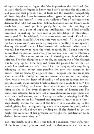 of my character and acting on the false impressions she cherished. But,
at last, I think she begins to know me: I don't perceive the silly smiles
and grimaces that provoked me at first; and the senseless incapability
of discerning that I was in earnest when I gave her my opinion of her
infatuation and herself. It was a marvellous effort of perspicacity to
discover that I did not love her. I believed, at one time, no lessons could
teach her that! And yet it is poorly learnt; for this morning she
announced, as a piece of appalling intelligence, that I had actually
succeeded in making her hate me! A positive labour of Hercules, I
assure you! If it be achieved, I have cause to return thanks. Can I trust
your assertion, Isabella? Are you sure you hate me? If I let you alone
for half a day, won't you come sighing and wheedling to me again? I
daresay she would rather I had seemed all tenderness before you: it
wounds her vanity to have the truth exposed. But I don't care who
knows that the passion was wholly on one side: and I never told her a
lie about it. She cannot accuse me of showing one bit of deceitful
softness. The first thing she saw me do, on coming out of the Grange,
was to hang up her little dog; and when she pleaded for it, the first
words I uttered were a wish that I had the hanging of every being
belonging to her, except one: possibly she took that exception for
herself. But no brutality disgusted her: I suppose she has an innate
admiration of it, if only her precious person were secure from injury!
Now, was it not the depth of absurdity - of genuine idiotcy, for that
pitiful, slavish, mean-minded brach to dream that I could love her? Tell
your master, Nelly, that I never, in all my life, met with such an abject
thing as she is. She even disgraces the name of Linton; and I've
sometimes relented, from pure lack of invention, in my experiments on
what she could endure, and still creep shamefully cringing back! But
tell him, also, to set his fraternal and magisterial heart at ease: that I
keep strictly within the limits of the law. I have avoided, up to this
period, giving her the slightest right to claim a separation; and, what's
more, she'd thank nobody for dividing us. If she desired to go, she
might: the nuisance of her presence outweighs the gratification to be
derived from tormenting her!'
'Mr. Heathcliff,' said I, 'this is the talk of a madman; your wife, most
likely, is convinced you are mad; and, for that reason, she has borne
 