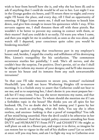 wish to hear from herself how she is, and why she has been ill; and to
ask if anything that I could do would be of use to her. Last night I was
in the Grange garden six hours, and I'll return there to-night; and every
night I'll haunt the place, and every day, till I find an opportunity of
entering. If Edgar Linton meets me, I shall not hesitate to knock him
down, and give him enough to insure his quiescence while I stay. If his
servants oppose me, I shall threaten them off with these pistols. But
wouldn't it be better to prevent my coming in contact with them, or
their master? And you could do it so easily. I'd warn you when I came,
and then you might let me in unobserved, as soon as she was alone, and
watch till I departed, your conscience quite calm: you would be
hindering mischief.'
I protested against playing that treacherous part in my employer's
house: and, besides, I urged the cruelty and selfishness of his destroying
Mrs. Linton's tranquillity for his satisfaction. 'The commonest
occurrence startles her painfully,' I said. 'She's all nerves, and she
couldn't bear the surprise, I'm positive. Don't persist, sir! or else I shall
be obliged to inform my master of your designs; and he'll take measures
to secure his house and its inmates from any such unwarrantable
intrusions!'
'In that case I'll take measures to secure you, woman!' exclaimed
Heathcliff; 'you shall not leave Wuthering Heights till to-morrow
morning. It is a foolish story to assert that Catherine could not bear to
see me; and as to surprising her, I don't desire it: you must prepare her -
ask her if I may come. You say she never mentions my name, and that
I am never mentioned to her. To whom should she mention me if I am
a forbidden topic in the house? She thinks you are all spies for her
husband. Oh, I've no doubt she's in hell among you! I guess by her
silence, as much as anything, what she feels. You say she is often
restless, and anxious- looking: is that a proof of tranquillity? You talk
of her mind being unsettled. How the devil could it be otherwise in her
frightful isolation? And that insipid, paltry creature attending her from
DUTY and HUMANITY! From PITY and CHARITY! He might as
well plant an oak in a flower-pot, and expect it to thrive, as imagine he
can restore her to vigour in the soil of his shallow cares? Let us settle it
at once: will you stay here, and am I to fight my way to Catherine over
 
