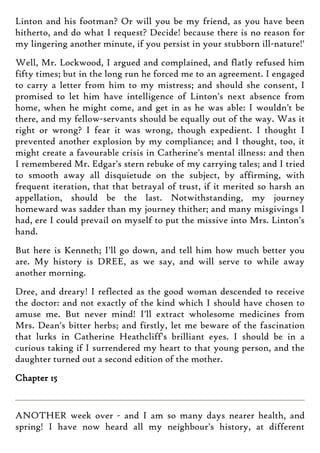 Linton and his footman? Or will you be my friend, as you have been
hitherto, and do what I request? Decide! because there is no reason for
my lingering another minute, if you persist in your stubborn ill-nature!'
Well, Mr. Lockwood, I argued and complained, and flatly refused him
fifty times; but in the long run he forced me to an agreement. I engaged
to carry a letter from him to my mistress; and should she consent, I
promised to let him have intelligence of Linton's next absence from
home, when he might come, and get in as he was able: I wouldn't be
there, and my fellow-servants should be equally out of the way. Was it
right or wrong? I fear it was wrong, though expedient. I thought I
prevented another explosion by my compliance; and I thought, too, it
might create a favourable crisis in Catherine's mental illness: and then
I remembered Mr. Edgar's stern rebuke of my carrying tales; and I tried
to smooth away all disquietude on the subject, by affirming, with
frequent iteration, that that betrayal of trust, if it merited so harsh an
appellation, should be the last. Notwithstanding, my journey
homeward was sadder than my journey thither; and many misgivings I
had, ere I could prevail on myself to put the missive into Mrs. Linton's
hand.
But here is Kenneth; I'll go down, and tell him how much better you
are. My history is DREE, as we say, and will serve to while away
another morning.
Dree, and dreary! I reflected as the good woman descended to receive
the doctor: and not exactly of the kind which I should have chosen to
amuse me. But never mind! I'll extract wholesome medicines from
Mrs. Dean's bitter herbs; and firstly, let me beware of the fascination
that lurks in Catherine Heathcliff's brilliant eyes. I should be in a
curious taking if I surrendered my heart to that young person, and the
daughter turned out a second edition of the mother.
Chapter 15
ANOTHER week over - and I am so many days nearer health, and
spring! I have now heard all my neighbour's history, at different
 