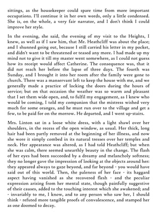 sittings, as the housekeeper could spare time from more important
occupations. I'll continue it in her own words, only a little condensed.
She is, on the whole, a very fair narrator, and I don't think I could
improve her style.
In the evening, she said, the evening of my visit to the Heights, I
knew, as well as if I saw him, that Mr. Heathcliff was about the place;
and I shunned going out, because I still carried his letter in my pocket,
and didn't want to be threatened or teased any more. I had made up my
mind not to give it till my master went somewhere, as I could not guess
how its receipt would affect Catherine. The consequence was, that it
did not reach her before the lapse of three days. The fourth was
Sunday, and I brought it into her room after the family were gone to
church. There was a manservant left to keep the house with me, and we
generally made a practice of locking the doors during the hours of
service; but on that occasion the weather was so warm and pleasant
that I set them wide open, and, to fulfil my engagement, as I knew who
would be coming, I told my companion that the mistress wished very
much for some oranges, and he must run over to the village and get a
few, to be paid for on the morrow. He departed, and I went up-stairs.
Mrs. Linton sat in a loose white dress, with a light shawl over her
shoulders, in the recess of the open window, as usual. Her thick, long
hair had been partly removed at the beginning of her illness, and now
she wore it simply combed in its natural tresses over her temples and
neck. Her appearance was altered, as I had told Heathcliff; but when
she was calm, there seemed unearthly beauty in the change. The flash
of her eyes had been succeeded by a dreamy and melancholy softness;
they no longer gave the impression of looking at the objects around her:
they appeared always to gaze beyond, and far beyond - you would have
said out of this world. Then, the paleness of her face - its haggard
aspect having vanished as she recovered flesh - and the peculiar
expression arising from her mental state, though painfully suggestive
of their causes, added to the touching interest which she awakened; and
- invariably to me, I know, and to any person who saw her, I should
think - refuted more tangible proofs of convalescence, and stamped her
as one doomed to decay.
 