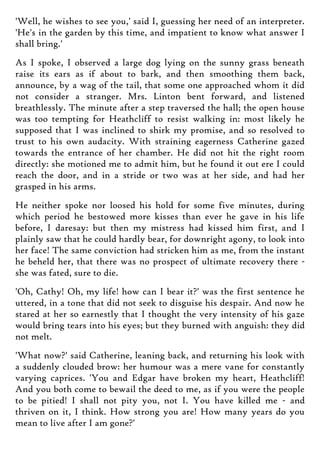 'Well, he wishes to see you,' said I, guessing her need of an interpreter.
'He's in the garden by this time, and impatient to know what answer I
shall bring.'
As I spoke, I observed a large dog lying on the sunny grass beneath
raise its ears as if about to bark, and then smoothing them back,
announce, by a wag of the tail, that some one approached whom it did
not consider a stranger. Mrs. Linton bent forward, and listened
breathlessly. The minute after a step traversed the hall; the open house
was too tempting for Heathcliff to resist walking in: most likely he
supposed that I was inclined to shirk my promise, and so resolved to
trust to his own audacity. With straining eagerness Catherine gazed
towards the entrance of her chamber. He did not hit the right room
directly: she motioned me to admit him, but he found it out ere I could
reach the door, and in a stride or two was at her side, and had her
grasped in his arms.
He neither spoke nor loosed his hold for some five minutes, during
which period he bestowed more kisses than ever he gave in his life
before, I daresay: but then my mistress had kissed him first, and I
plainly saw that he could hardly bear, for downright agony, to look into
her face! The same conviction had stricken him as me, from the instant
he beheld her, that there was no prospect of ultimate recovery there -
she was fated, sure to die.
'Oh, Cathy! Oh, my life! how can I bear it?' was the first sentence he
uttered, in a tone that did not seek to disguise his despair. And now he
stared at her so earnestly that I thought the very intensity of his gaze
would bring tears into his eyes; but they burned with anguish: they did
not melt.
'What now?' said Catherine, leaning back, and returning his look with
a suddenly clouded brow: her humour was a mere vane for constantly
varying caprices. 'You and Edgar have broken my heart, Heathcliff!
And you both come to bewail the deed to me, as if you were the people
to be pitied! I shall not pity you, not I. You have killed me - and
thriven on it, I think. How strong you are! How many years do you
mean to live after I am gone?'
 
