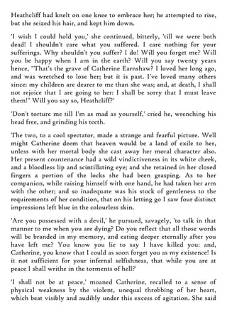 Heathcliff had knelt on one knee to embrace her; he attempted to rise,
but she seized his hair, and kept him down.
'I wish I could hold you,' she continued, bitterly, 'till we were both
dead! I shouldn't care what you suffered. I care nothing for your
sufferings. Why shouldn't you suffer? I do! Will you forget me? Will
you be happy when I am in the earth? Will you say twenty years
hence, "That's the grave of Catherine Earnshaw? I loved her long ago,
and was wretched to lose her; but it is past. I've loved many others
since: my children are dearer to me than she was; and, at death, I shall
not rejoice that I are going to her: I shall be sorry that I must leave
them!" Will you say so, Heathcliff?'
'Don't torture me till I'm as mad as yourself,' cried he, wrenching his
head free, and grinding his teeth.
The two, to a cool spectator, made a strange and fearful picture. Well
might Catherine deem that heaven would be a land of exile to her,
unless with her mortal body she cast away her moral character also.
Her present countenance had a wild vindictiveness in its white cheek,
and a bloodless lip and scintillating eye; and she retained in her closed
fingers a portion of the locks she had been grasping. As to her
companion, while raising himself with one hand, he had taken her arm
with the other; and so inadequate was his stock of gentleness to the
requirements of her condition, that on his letting go I saw four distinct
impressions left blue in the colourless skin.
'Are you possessed with a devil,' he pursued, savagely, 'to talk in that
manner to me when you are dying? Do you reflect that all those words
will be branded in my memory, and eating deeper eternally after you
have left me? You know you lie to say I have killed you: and,
Catherine, you know that I could as soon forget you as my existence! Is
it not sufficient for your infernal selfishness, that while you are at
peace I shall writhe in the torments of hell?'
'I shall not be at peace,' moaned Catherine, recalled to a sense of
physical weakness by the violent, unequal throbbing of her heart,
which beat visibly and audibly under this excess of agitation. She said
 
