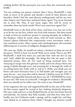 nothing further till the paroxysm was over; then she continued, more
kindly -
'I'm not wishing you greater torment than I have, Heathcliff. I only
wish us never to be parted: and should a word of mine distress you
hereafter, think I feel the same distress underground, and for my own
sake, forgive me! Come here and kneel down again! You never harmed
me in your life. Nay, if you nurse anger, that will be worse to
remember than my harsh words! Won't you come here again? Do!'
Heathcliff went to the back of her chair, and leant over, but not so far
as to let her see his face, which was livid with emotion. She bent round
to look at him; he would not permit it: turning abruptly, he walked to
the fireplace, where he stood, silent, with his back towards us. Mrs.
Linton's glance followed him suspiciously: every movement woke a
new sentiment in her. After a pause and a prolonged gaze, she resumed;
addressing me in accents of indignant disappointment:-
'Oh, you see, Nelly, he would not relent a moment to keep me out of
the grave. THAT is how I'm loved! Well, never mind. That is not MY
Heathcliff. I shall love mine yet; and take him with me: he's in my
soul. And,' added she musingly, 'the thing that irks me most is this
shattered prison, after all. I'm tired of being enclosed here. I'm
wearying to escape into that glorious world, and to be always there: not
seeing it dimly through tears, and yearning for it through the walls of
an aching heart: but really with it, and in it. Nelly, you think you are
better and more fortunate than I; in full health and strength: you are
sorry for me - very soon that will be altered. I shall be sorry for YOU. I
shall be incomparably beyond and above you all. I WONDER he won't
be near me!' She went on to herself. 'I thought he wished it. Heathcliff,
dear! you should not be sullen now. Do come to me, Heathcliff.'
In her eagerness she rose and supported herself on the arm of the chair.
At that earnest appeal he turned to her, looking absolutely desperate.
His eyes, wide and wet, at last flashed fiercely on her; his breast heaved
convulsively. An instant they held asunder, and then how they met I
hardly saw, but Catherine made a spring, and he caught her, and they
were locked in an embrace from which I thought my mistress would
 