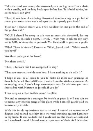 'Take the road you came,' she answered, ensconcing herself in a chair,
with a candle, and the long book open before her. 'It is brief advice, but
as sound as I can give.'
'Then, if you hear of me being discovered dead in a bog or a pit full of
snow, your conscience won't whisper that it is partly your fault?'
'How so? I cannot escort you. They wouldn't let me go to the end of
the garden wall.'
'YOU! I should be sorry to ask you to cross the threshold, for my
convenience, on such a night,' I cried. 'I want you to tell me my way,
not to SHOW it: or else to persuade Mr. Heathcliff to give me a guide.'
'Who? There is himself, Earnshaw, Zillah, Joseph and I. Which would
you have?'
'Are there no boys at the farm?'
'No; those are all.'
'Then, it follows that I am compelled to stay.'
'That you may settle with your host. I have nothing to do with it.'
'I hope it will be a lesson to you to make no more rash journeys on
these hills,' cried Heathcliff's stern voice from the kitchen entrance. 'As
to staying here, I don't keep accommodations for visitors: you must
share a bed with Hareton or Joseph, if you do.'
'I can sleep on a chair in this room,' I replied.
'No, no! A stranger is a stranger, be he rich or poor: it will not suit me
to permit any one the range of the place while I am off guard!' said the
unmannerly wretch.
With this insult my patience was at an end. I uttered an expression of
disgust, and pushed past him into the yard, running against Earnshaw
in my haste. It was so dark that I could not see the means of exit; and,
as I wandered round, I heard another specimen of their civil behaviour
 