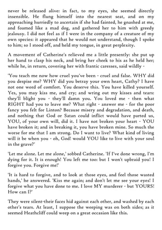 never be released alive: in fact, to my eyes, she seemed directly
insensible. He flung himself into the nearest seat, and on my
approaching hurriedly to ascertain if she had fainted, he gnashed at me,
and foamed like a mad dog, and gathered her to him with greedy
jealousy. I did not feel as if I were in the company of a creature of my
own species: it appeared that he would not understand, though I spoke
to him; so I stood off, and held my tongue, in great perplexity.
A movement of Catherine's relieved me a little presently: she put up
her hand to clasp his neck, and bring her cheek to his as he held her;
while he, in return, covering her with frantic caresses, said wildly -
'You teach me now how cruel you've been - cruel and false. WHY did
you despise me? WHY did you betray your own heart, Cathy? I have
not one word of comfort. You deserve this. You have killed yourself.
Yes, you may kiss me, and cry; and wring out my kisses and tears:
they'll blight you - they'll damn you. You loved me - then what
RIGHT had you to leave me? What right - answer me - for the poor
fancy you felt for Linton? Because misery and degradation, and death,
and nothing that God or Satan could inflict would have parted us,
YOU, of your own will, did it. I have not broken your heart - YOU
have broken it; and in breaking it, you have broken mine. So much the
worse for me that I am strong. Do I want to live? What kind of living
will it be when you - oh, God! would YOU like to live with your soul
in the grave?'
'Let me alone. Let me alone,' sobbed Catherine. 'If I've done wrong, I'm
dying for it. It is enough! You left me too: but I won't upbraid you! I
forgive you. Forgive me!'
'It is hard to forgive, and to look at those eyes, and feel those wasted
hands,' he answered. 'Kiss me again; and don't let me see your eyes! I
forgive what you have done to me. I love MY murderer - but YOURS!
How can I?'
They were silent-their faces hid against each other, and washed by each
other's tears. At least, I suppose the weeping was on both sides; as it
seemed Heathcliff could weep on a great occasion like this.
 