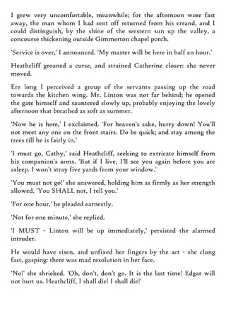 I grew very uncomfortable, meanwhile; for the afternoon wore fast
away, the man whom I had sent off returned from his errand, and I
could distinguish, by the shine of the western sun up the valley, a
concourse thickening outside Gimmerton chapel porch.
'Service is over,' I announced. 'My master will be here in half an hour.'
Heathcliff groaned a curse, and strained Catherine closer: she never
moved.
Ere long I perceived a group of the servants passing up the road
towards the kitchen wing. Mr. Linton was not far behind; he opened
the gate himself and sauntered slowly up, probably enjoying the lovely
afternoon that breathed as soft as summer.
'Now he is here,' I exclaimed. 'For heaven's sake, hurry down! You'll
not meet any one on the front stairs. Do be quick; and stay among the
trees till he is fairly in.'
'I must go, Cathy,' said Heathcliff, seeking to extricate himself from
his companion's arms. 'But if I live, I'll see you again before you are
asleep. I won't stray five yards from your window.'
'You must not go!' she answered, holding him as firmly as her strength
allowed. 'You SHALL not, I tell you.'
'For one hour,' he pleaded earnestly.
'Not for one minute,' she replied.
'I MUST - Linton will be up immediately,' persisted the alarmed
intruder.
He would have risen, and unfixed her fingers by the act - she clung
fast, gasping: there was mad resolution in her face.
'No!' she shrieked. 'Oh, don't, don't go. It is the last time! Edgar will
not hurt us. Heathcliff, I shall die! I shall die!'
 