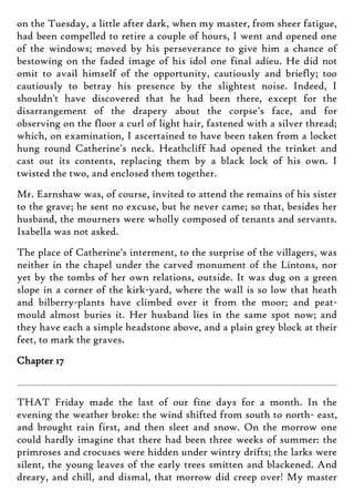 on the Tuesday, a little after dark, when my master, from sheer fatigue,
had been compelled to retire a couple of hours, I went and opened one
of the windows; moved by his perseverance to give him a chance of
bestowing on the faded image of his idol one final adieu. He did not
omit to avail himself of the opportunity, cautiously and briefly; too
cautiously to betray his presence by the slightest noise. Indeed, I
shouldn't have discovered that he had been there, except for the
disarrangement of the drapery about the corpse's face, and for
observing on the floor a curl of light hair, fastened with a silver thread;
which, on examination, I ascertained to have been taken from a locket
hung round Catherine's neck. Heathcliff had opened the trinket and
cast out its contents, replacing them by a black lock of his own. I
twisted the two, and enclosed them together.
Mr. Earnshaw was, of course, invited to attend the remains of his sister
to the grave; he sent no excuse, but he never came; so that, besides her
husband, the mourners were wholly composed of tenants and servants.
Isabella was not asked.
The place of Catherine's interment, to the surprise of the villagers, was
neither in the chapel under the carved monument of the Lintons, nor
yet by the tombs of her own relations, outside. It was dug on a green
slope in a corner of the kirk-yard, where the wall is so low that heath
and bilberry-plants have climbed over it from the moor; and peat-
mould almost buries it. Her husband lies in the same spot now; and
they have each a simple headstone above, and a plain grey block at their
feet, to mark the graves.
Chapter 17
THAT Friday made the last of our fine days for a month. In the
evening the weather broke: the wind shifted from south to north- east,
and brought rain first, and then sleet and snow. On the morrow one
could hardly imagine that there had been three weeks of summer: the
primroses and crocuses were hidden under wintry drifts; the larks were
silent, the young leaves of the early trees smitten and blackened. And
dreary, and chill, and dismal, that morrow did creep over! My master
 