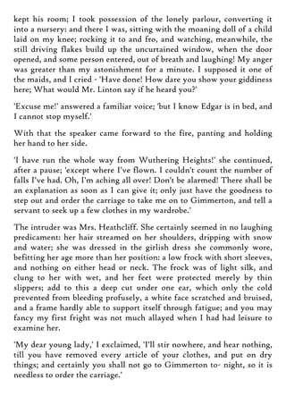 kept his room; I took possession of the lonely parlour, converting it
into a nursery: and there I was, sitting with the moaning doll of a child
laid on my knee; rocking it to and fro, and watching, meanwhile, the
still driving flakes build up the uncurtained window, when the door
opened, and some person entered, out of breath and laughing! My anger
was greater than my astonishment for a minute. I supposed it one of
the maids, and I cried - 'Have done! How dare you show your giddiness
here; What would Mr. Linton say if he heard you?'
'Excuse me!' answered a familiar voice; 'but I know Edgar is in bed, and
I cannot stop myself.'
With that the speaker came forward to the fire, panting and holding
her hand to her side.
'I have run the whole way from Wuthering Heights!' she continued,
after a pause; 'except where I've flown. I couldn't count the number of
falls I've had. Oh, I'm aching all over! Don't be alarmed! There shall be
an explanation as soon as I can give it; only just have the goodness to
step out and order the carriage to take me on to Gimmerton, and tell a
servant to seek up a few clothes in my wardrobe.'
The intruder was Mrs. Heathcliff. She certainly seemed in no laughing
predicament: her hair streamed on her shoulders, dripping with snow
and water; she was dressed in the girlish dress she commonly wore,
befitting her age more than her position: a low frock with short sleeves,
and nothing on either head or neck. The frock was of light silk, and
clung to her with wet, and her feet were protected merely by thin
slippers; add to this a deep cut under one ear, which only the cold
prevented from bleeding profusely, a white face scratched and bruised,
and a frame hardly able to support itself through fatigue; and you may
fancy my first fright was not much allayed when I had had leisure to
examine her.
'My dear young lady,' I exclaimed, 'I'll stir nowhere, and hear nothing,
till you have removed every article of your clothes, and put on dry
things; and certainly you shall not go to Gimmerton to- night, so it is
needless to order the carriage.'
 