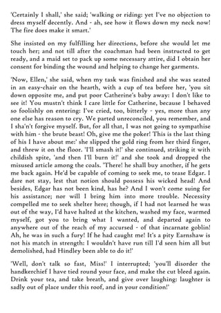 'Certainly I shall,' she said; 'walking or riding: yet I've no objection to
dress myself decently. And - ah, see how it flows down my neck now!
The fire does make it smart.'
She insisted on my fulfilling her directions, before she would let me
touch her; and not till after the coachman had been instructed to get
ready, and a maid set to pack up some necessary attire, did I obtain her
consent for binding the wound and helping to change her garments.
'Now, Ellen,' she said, when my task was finished and she was seated
in an easy-chair on the hearth, with a cup of tea before her, 'you sit
down opposite me, and put poor Catherine's baby away: I don't like to
see it! You mustn't think I care little for Catherine, because I behaved
so foolishly on entering: I've cried, too, bitterly - yes, more than any
one else has reason to cry. We parted unreconciled, you remember, and
I sha'n't forgive myself. But, for all that, I was not going to sympathise
with him - the brute beast! Oh, give me the poker! This is the last thing
of his I have about me:' she slipped the gold ring from her third finger,
and threw it on the floor. 'I'll smash it!' she continued, striking it with
childish spite, 'and then I'll burn it!' and she took and dropped the
misused article among the coals. 'There! he shall buy another, if he gets
me back again. He'd be capable of coming to seek me, to tease Edgar. I
dare not stay, lest that notion should possess his wicked head! And
besides, Edgar has not been kind, has he? And I won't come suing for
his assistance; nor will I bring him into more trouble. Necessity
compelled me to seek shelter here; though, if I had not learned he was
out of the way, I'd have halted at the kitchen, washed my face, warmed
myself, got you to bring what I wanted, and departed again to
anywhere out of the reach of my accursed - of that incarnate goblin!
Ah, he was in such a fury! If he had caught me! It's a pity Earnshaw is
not his match in strength: I wouldn't have run till I'd seen him all but
demolished, had Hindley been able to do it!'
'Well, don't talk so fast, Miss!' I interrupted; 'you'll disorder the
handkerchief I have tied round your face, and make the cut bleed again.
Drink your tea, and take breath, and give over laughing: laughter is
sadly out of place under this roof, and in your condition!'
 