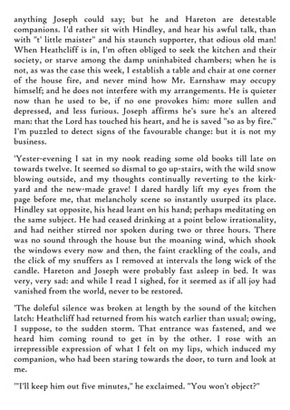 anything Joseph could say; but he and Hareton are detestable
companions. I'd rather sit with Hindley, and hear his awful talk, than
with "t' little maister" and his staunch supporter, that odious old man!
When Heathcliff is in, I'm often obliged to seek the kitchen and their
society, or starve among the damp uninhabited chambers; when he is
not, as was the case this week, I establish a table and chair at one corner
of the house fire, and never mind how Mr. Earnshaw may occupy
himself; and he does not interfere with my arrangements. He is quieter
now than he used to be, if no one provokes him: more sullen and
depressed, and less furious. Joseph affirms he's sure he's an altered
man: that the Lord has touched his heart, and he is saved "so as by fire."
I'm puzzled to detect signs of the favourable change: but it is not my
business.
'Yester-evening I sat in my nook reading some old books till late on
towards twelve. It seemed so dismal to go up-stairs, with the wild snow
blowing outside, and my thoughts continually reverting to the kirk-
yard and the new-made grave! I dared hardly lift my eyes from the
page before me, that melancholy scene so instantly usurped its place.
Hindley sat opposite, his head leant on his hand; perhaps meditating on
the same subject. He had ceased drinking at a point below irrationality,
and had neither stirred nor spoken during two or three hours. There
was no sound through the house but the moaning wind, which shook
the windows every now and then, the faint crackling of the coals, and
the click of my snuffers as I removed at intervals the long wick of the
candle. Hareton and Joseph were probably fast asleep in bed. It was
very, very sad: and while I read I sighed, for it seemed as if all joy had
vanished from the world, never to be restored.
'The doleful silence was broken at length by the sound of the kitchen
latch: Heathcliff had returned from his watch earlier than usual; owing,
I suppose, to the sudden storm. That entrance was fastened, and we
heard him coming round to get in by the other. I rose with an
irrepressible expression of what I felt on my lips, which induced my
companion, who had been staring towards the door, to turn and look at
me.
'"I'll keep him out five minutes," he exclaimed. "You won't object?"
 