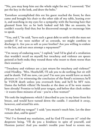 '"No, you may keep him out the whole night for me," I answered. "Do!
put the key in the look, and draw the bolts."
'Earnshaw accomplished this ere his guest reached the front; he then
came and brought his chair to the other side of my table, leaning over
it, and searching in my eyes for a sympathy with the burning hate that
gleamed from his: as he both looked and felt like an assassin, he
couldn't exactly find that; but he discovered enough to encourage him
to speak.
'"You, and I," he said, "have each a great debt to settle with the man out
yonder! If we were neither of us cowards, we might combine to
discharge it. Are you as soft as your brother? Are you willing to endure
to the last, and not once attempt a repayment?"
'"I'm weary of enduring now," I replied; "and I'd be glad of a retaliation
that wouldn't recoil on myself; but treachery and violence are spears
pointed at both ends; they wound those who resort to them worse than
their enemies."
'"Treachery and violence are a just return for treachery and violence!"
cried Hindley. "Mrs. Heathcliff, I'll ask you to do nothing; but sit still
and be dumb. Tell me now, can you? I'm sure you would have as much
pleasure as I in witnessing the conclusion of the fiend's existence; he'll
be YOUR death unless you overreach him; and he'll be MY ruin.
Damn the hellish villain! He knocks at the door as if he were master
here already! Promise to hold your tongue, and before that clock strikes
- it wants three minutes of one - you're a free woman!"
'He took the implements which I described to you in my letter from his
breast, and would have turned down the candle. I snatched it away,
however, and seized his arm.
'"I'll not hold my tongue!" I said; "you mustn't touch him. Let the door
remain shut, and be quiet!"
'"No! I've formed my resolution, and by God I'll execute it!" cried the
desperate being. "I'll do you a kindness in spite of yourself, and
Hareton justice! And you needn't trouble your head to screen me;
 