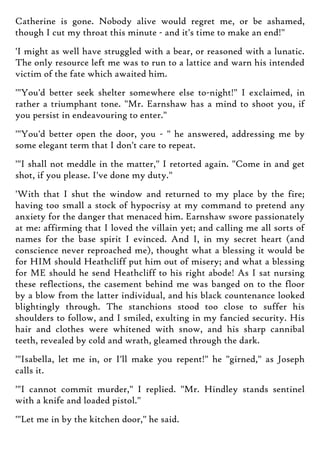 Catherine is gone. Nobody alive would regret me, or be ashamed,
though I cut my throat this minute - and it's time to make an end!"
'I might as well have struggled with a bear, or reasoned with a lunatic.
The only resource left me was to run to a lattice and warn his intended
victim of the fate which awaited him.
'"You'd better seek shelter somewhere else to-night!" I exclaimed, in
rather a triumphant tone. "Mr. Earnshaw has a mind to shoot you, if
you persist in endeavouring to enter."
'"You'd better open the door, you - " he answered, addressing me by
some elegant term that I don't care to repeat.
'"I shall not meddle in the matter," I retorted again. "Come in and get
shot, if you please. I've done my duty."
'With that I shut the window and returned to my place by the fire;
having too small a stock of hypocrisy at my command to pretend any
anxiety for the danger that menaced him. Earnshaw swore passionately
at me: affirming that I loved the villain yet; and calling me all sorts of
names for the base spirit I evinced. And I, in my secret heart (and
conscience never reproached me), thought what a blessing it would be
for HIM should Heathcliff put him out of misery; and what a blessing
for ME should he send Heathcliff to his right abode! As I sat nursing
these reflections, the casement behind me was banged on to the floor
by a blow from the latter individual, and his black countenance looked
blightingly through. The stanchions stood too close to suffer his
shoulders to follow, and I smiled, exulting in my fancied security. His
hair and clothes were whitened with snow, and his sharp cannibal
teeth, revealed by cold and wrath, gleamed through the dark.
'"Isabella, let me in, or I'll make you repent!" he "girned," as Joseph
calls it.
'"I cannot commit murder," I replied. "Mr. Hindley stands sentinel
with a knife and loaded pistol."
'"Let me in by the kitchen door," he said.
 