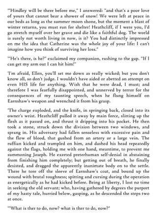 '"Hindley will be there before me," I answered: "and that's a poor love
of yours that cannot bear a shower of snow! We were left at peace in
our beds as long as the summer moon shone, but the moment a blast of
winter returns, you must run for shelter! Heathcliff, if I were you, I'd
go stretch myself over her grave and die like a faithful dog. The world
is surely not worth living in now, is it? You had distinctly impressed
on me the idea that Catherine was the whole joy of your life: I can't
imagine how you think of surviving her loss."
'"He's there, is he?" exclaimed my companion, rushing to the gap. "If I
can get my arm out I can hit him!"
'I'm afraid, Ellen, you'll set me down as really wicked; but you don't
know all, so don't judge. I wouldn't have aided or abetted an attempt on
even HIS life for anything. Wish that he were dead, I must; and
therefore I was fearfully disappointed, and unnerved by terror for the
consequences of my taunting speech, when he flung himself on
Earnshaw's weapon and wrenched it from his grasp.
'The charge exploded, and the knife, in springing back, closed into its
owner's wrist. Heathcliff pulled it away by main force, slitting up the
flesh as it passed on, and thrust it dripping into his pocket. He then
took a stone, struck down the division between two windows, and
sprang in. His adversary had fallen senseless with excessive pain and
the flow of blood, that gushed from an artery or a large vein. The
ruffian kicked and trampled on him, and dashed his head repeatedly
against the flags, holding me with one hand, meantime, to prevent me
summoning Joseph. He exerted preterhuman self-denial in abstaining
from finishing him completely; but getting out of breath, he finally
desisted, and dragged the apparently inanimate body on to the settle.
There he tore off the sleeve of Earnshaw's coat, and bound up the
wound with brutal roughness; spitting and cursing during the operation
as energetically as he had kicked before. Being at liberty, I lost no time
in seeking the old servant; who, having gathered by degrees the purport
of my hasty tale, hurried below, gasping, as he descended the steps two
at once.
'"What is ther to do, now? what is ther to do, now?"
 