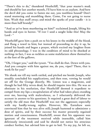 '"There's this to do," thundered Heathcliff, "that your master's mad;
and should he last another month, I'll have him to an asylum. And how
the devil did you come to fasten me out, you toothless hound? Don't
stand muttering and mumbling there. Come, I'm not going to nurse
him. Wash that stuff away; and mind the sparks of your candle - it is
more than half brandy!"
'"And so ye've been murthering on him?" exclaimed Joseph, lifting his
hands and eyes in horror. "If iver I seed a seeght loike this! May the
Lord - "
'Heathcliff gave him a push on to his knees in the middle of the blood,
and flung a towel to him; but instead of proceeding to dry it up, he
joined his hands and began a prayer, which excited my laughter from
its odd phraseology. I was in the condition of mind to be shocked at
nothing: in fact, I was as reckless as some malefactors show themselves
at the foot of the gallows.
'"Oh, I forgot you," said the tyrant. "You shall do that. Down with you.
And you conspire with him against me, do you, viper? There, that is
work fit for you!"
'He shook me till my teeth rattled, and pitched me beside Joseph, who
steadily concluded his supplications, and then rose, vowing he would
set off for the Grange directly. Mr. Linton was a magistrate, and
though he had fifty wives dead, he should inquire into this. He was so
obstinate in his resolution, that Heathcliff deemed it expedient to
compel from my lips a recapitulation of what had taken place; standing
over me, heaving with malevolence, as I reluctantly delivered the
account in answer to his questions. It required a great deal of labour to
satisfy the old man that Heathcliff was not the aggressor; especially
with my hardly-wrung replies. However, Mr. Earnshaw soon
convinced him that he was alive still; Joseph hastened to administer a
dose of spirits, and by their succour his master presently regained
motion and consciousness. Heathcliff, aware that his opponent was
ignorant of the treatment received while insensible, called him
deliriously intoxicated; and said he should not notice his atrocious
conduct further, but advised him to get to bed. To my joy, he left us,
 
