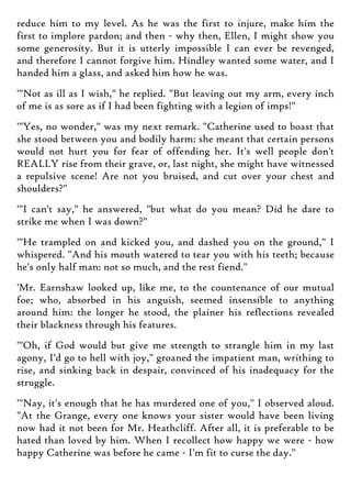 reduce him to my level. As he was the first to injure, make him the
first to implore pardon; and then - why then, Ellen, I might show you
some generosity. But it is utterly impossible I can ever be revenged,
and therefore I cannot forgive him. Hindley wanted some water, and I
handed him a glass, and asked him how he was.
'"Not as ill as I wish," he replied. "But leaving out my arm, every inch
of me is as sore as if I had been fighting with a legion of imps!"
'"Yes, no wonder," was my next remark. "Catherine used to boast that
she stood between you and bodily harm: she meant that certain persons
would not hurt you for fear of offending her. It's well people don't
REALLY rise from their grave, or, last night, she might have witnessed
a repulsive scene! Are not you bruised, and cut over your chest and
shoulders?"
'"I can't say," he answered, "but what do you mean? Did he dare to
strike me when I was down?"
'"He trampled on and kicked you, and dashed you on the ground," I
whispered. "And his mouth watered to tear you with his teeth; because
he's only half man: not so much, and the rest fiend."
'Mr. Earnshaw looked up, like me, to the countenance of our mutual
foe; who, absorbed in his anguish, seemed insensible to anything
around him: the longer he stood, the plainer his reflections revealed
their blackness through his features.
'"Oh, if God would but give me strength to strangle him in my last
agony, I'd go to hell with joy," groaned the impatient man, writhing to
rise, and sinking back in despair, convinced of his inadequacy for the
struggle.
'"Nay, it's enough that he has murdered one of you," I observed aloud.
"At the Grange, every one knows your sister would have been living
now had it not been for Mr. Heathcliff. After all, it is preferable to be
hated than loved by him. When I recollect how happy we were - how
happy Catherine was before he came - I'm fit to curse the day."
 