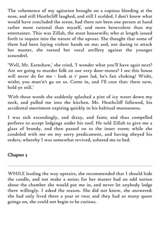 The vehemence of my agitation brought on a copious bleeding at the
nose, and still Heathcliff laughed, and still I scolded. I don't know what
would have concluded the scene, had there not been one person at hand
rather more rational than myself, and more benevolent than my
entertainer. This was Zillah, the stout housewife; who at length issued
forth to inquire into the nature of the uproar. She thought that some of
them had been laying violent hands on me; and, not daring to attack
her master, she turned her vocal artillery against the younger
scoundrel.
'Well, Mr. Earnshaw,' she cried, 'I wonder what you'll have agait next?
Are we going to murder folk on our very door-stones? I see this house
will never do for me - look at t' poor lad, he's fair choking! Wisht,
wisht; you mun'n't go on so. Come in, and I'll cure that: there now,
hold ye still.'
With these words she suddenly splashed a pint of icy water down my
neck, and pulled me into the kitchen. Mr. Heathcliff followed, his
accidental merriment expiring quickly in his habitual moroseness.
I was sick exceedingly, and dizzy, and faint; and thus compelled
perforce to accept lodgings under his roof. He told Zillah to give me a
glass of brandy, and then passed on to the inner room; while she
condoled with me on my sorry predicament, and having obeyed his
orders, whereby I was somewhat revived, ushered me to bed.
Chapter 3
WHILE leading the way upstairs, she recommended that I should hide
the candle, and not make a noise; for her master had an odd notion
about the chamber she would put me in, and never let anybody lodge
there willingly. I asked the reason. She did not know, she answered:
she had only lived there a year or two; and they had so many queer
goings on, she could not begin to be curious.
 