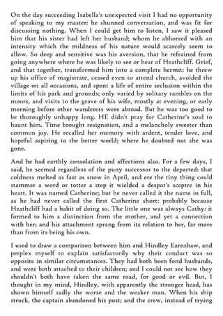 On the day succeeding Isabella's unexpected visit I had no opportunity
of speaking to my master: he shunned conversation, and was fit for
discussing nothing. When I could get him to listen, I saw it pleased
him that his sister had left her husband; whom he abhorred with an
intensity which the mildness of his nature would scarcely seem to
allow. So deep and sensitive was his aversion, that he refrained from
going anywhere where he was likely to see or hear of Heathcliff. Grief,
and that together, transformed him into a complete hermit: he threw
up his office of magistrate, ceased even to attend church, avoided the
village on all occasions, and spent a life of entire seclusion within the
limits of his park and grounds; only varied by solitary rambles on the
moors, and visits to the grave of his wife, mostly at evening, or early
morning before other wanderers were abroad. But he was too good to
be thoroughly unhappy long. HE didn't pray for Catherine's soul to
haunt him. Time brought resignation, and a melancholy sweeter than
common joy. He recalled her memory with ardent, tender love, and
hopeful aspiring to the better world; where he doubted not she was
gone.
And he had earthly consolation and affections also. For a few days, I
said, he seemed regardless of the puny successor to the departed: that
coldness melted as fast as snow in April, and ere the tiny thing could
stammer a word or totter a step it wielded a despot's sceptre in his
heart. It was named Catherine; but he never called it the name in full,
as he had never called the first Catherine short: probably because
Heathcliff had a habit of doing so. The little one was always Cathy: it
formed to him a distinction from the mother, and yet a connection
with her; and his attachment sprang from its relation to her, far more
than from its being his own.
I used to draw a comparison between him and Hindley Earnshaw, and
perplex myself to explain satisfactorily why their conduct was so
opposite in similar circumstances. They had both been fond husbands,
and were both attached to their children; and I could not see how they
shouldn't both have taken the same road, for good or evil. But, I
thought in my mind, Hindley, with apparently the stronger head, has
shown himself sadly the worse and the weaker man. When his ship
struck, the captain abandoned his post; and the crew, instead of trying
 