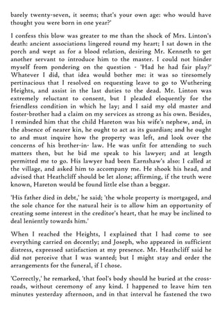 barely twenty-seven, it seems; that's your own age: who would have
thought you were born in one year?'
I confess this blow was greater to me than the shock of Mrs. Linton's
death: ancient associations lingered round my heart; I sat down in the
porch and wept as for a blood relation, desiring Mr. Kenneth to get
another servant to introduce him to the master. I could not hinder
myself from pondering on the question - 'Had he had fair play?'
Whatever I did, that idea would bother me: it was so tiresomely
pertinacious that I resolved on requesting leave to go to Wuthering
Heights, and assist in the last duties to the dead. Mr. Linton was
extremely reluctant to consent, but I pleaded eloquently for the
friendless condition in which he lay; and I said my old master and
foster-brother had a claim on my services as strong as his own. Besides,
I reminded him that the child Hareton was his wife's nephew, and, in
the absence of nearer kin, he ought to act as its guardian; and he ought
to and must inquire how the property was left, and look over the
concerns of his brother-in- law. He was unfit for attending to such
matters then, but he bid me speak to his lawyer; and at length
permitted me to go. His lawyer had been Earnshaw's also: I called at
the village, and asked him to accompany me. He shook his head, and
advised that Heathcliff should be let alone; affirming, if the truth were
known, Hareton would be found little else than a beggar.
'His father died in debt,' he said; 'the whole property is mortgaged, and
the sole chance for the natural heir is to allow him an opportunity of
creating some interest in the creditor's heart, that he may be inclined to
deal leniently towards him.'
When I reached the Heights, I explained that I had come to see
everything carried on decently; and Joseph, who appeared in sufficient
distress, expressed satisfaction at my presence. Mr. Heathcliff said he
did not perceive that I was wanted; but I might stay and order the
arrangements for the funeral, if I chose.
'Correctly,' he remarked, 'that fool's body should he buried at the cross-
roads, without ceremony of any kind. I happened to leave him ten
minutes yesterday afternoon, and in that interval he fastened the two
 