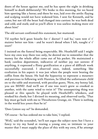 doors of the house against me, and he has spent the night in drinking
himself to death deliberately! We broke in this morning, for we heard
him sporting like a horse; and there he was, laid over the settle: flaying
and scalping would not have wakened him. I sent for Kenneth, and he
came; but not till the beast had changed into carrion: he was both dead
and cold, and stark; and so you'll allow it was useless making more stir
about him!'
The old servant confirmed this statement, but muttered:
'I'd rayther he'd goan hisseln for t' doctor! I sud ha,' taen tent o' t'
maister better nor him - and he warn't deead when I left, naught o' t'
soart!'
I insisted on the funeral being respectable. Mr. Heathcliff said I might
have my own way there too: only, he desired me to remember that the
money for the whole affair came out of his pocket. He maintained a
hard, careless deportment, indicative of neither joy nor sorrow: if
anything, it expressed a flinty gratification at a piece of difficult work
successfully executed. I observed once, indeed, something like
exultation in his aspect: it was just when the people were bearing the
coffin from the house. He had the hypocrisy to represent a mourner:
and previous to following with Hareton, he lifted the unfortunate child
on to the table and muttered, with peculiar gusto, 'Now, my bonny lad,
you are MINE! And we'll see if one tree won't grow as crooked as
another, with the same wind to twist it!' The unsuspecting thing was
pleased at this speech: he played with Heathcliff's whiskers, and
stroked his cheek; but I divined its meaning, and observed tartly, 'That
boy must go back with me to Thrushcross Grange, sir. There is nothing
in the world less yours than he is!'
'Does Linton say so?' he demanded.
'Of course - he has ordered me to take him,' I replied.
'Well,' said the scoundrel, 'we'll not argue the subject now: but I have a
fancy to try my hand at rearing a young one; so intimate to your
master that I must supply the place of this with my own, if he attempt
 