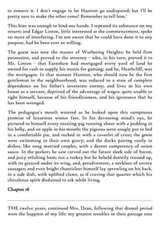 to remove it. I don't engage to let Hareton go undisputed; but I'll be
pretty sure to make the other come! Remember to tell him.'
This hint was enough to bind our hands. I repeated its substance on my
return; and Edgar Linton, little interested at the commencement, spoke
no more of interfering. I'm not aware that he could have done it to any
purpose, had he been ever so willing.
The guest was now the master of Wuthering Heights: he held firm
possession, and proved to the attorney - who, in his turn, proved it to
Mr. Linton - that Earnshaw had mortgaged every yard of land he
owned for cash to supply his mania for gaming; and he, Heathcliff, was
the mortgagee. In that manner Hareton, who should now be the first
gentleman in the neighbourhood, was reduced to a state of complete
dependence on his father's inveterate enemy; and lives in his own
house as a servant, deprived of the advantage of wages: quite unable to
right himself, because of his friendlessness, and his ignorance that he
has been wronged.
The pedagogue's mouth watered as he looked upon this sumptuous
promise of luxurious winter fare. In his devouring mind's eye, he
pictured to himself every roasting-pig running about with a pudding in
his belly, and an apple in his mouth; the pigeons were snugly put to bed
in a comfortable pie, and tucked in with a coverlet of crust; the geese
were swimming in their own gravy; and the ducks pairing cosily in
dishes, like snug married couples, with a decent competency of onion
sauce. In the porkers he saw carved out the future sleek side of bacon,
and juicy relishing ham; not a turkey but he beheld daintily trussed up,
with its gizzard under its wing, and, peradventure, a necklace of savory
sausages; and even bright chanticleer himself lay sprawling on his back,
in a side dish, with uplifted claws, as if craving that quarter which his
chivalrous spirit disdained to ask while living.
Chapter 18
THE twelve years, continued Mrs. Dean, following that dismal period
were the happiest of my life: my greatest troubles in their passage rose
 