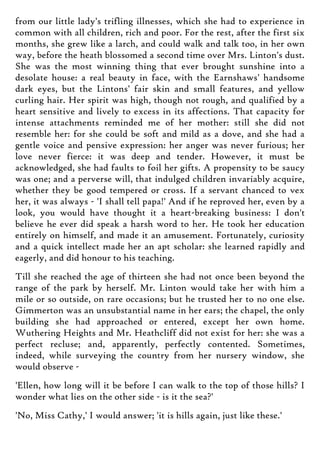 from our little lady's trifling illnesses, which she had to experience in
common with all children, rich and poor. For the rest, after the first six
months, she grew like a larch, and could walk and talk too, in her own
way, before the heath blossomed a second time over Mrs. Linton's dust.
She was the most winning thing that ever brought sunshine into a
desolate house: a real beauty in face, with the Earnshaws' handsome
dark eyes, but the Lintons' fair skin and small features, and yellow
curling hair. Her spirit was high, though not rough, and qualified by a
heart sensitive and lively to excess in its affections. That capacity for
intense attachments reminded me of her mother: still she did not
resemble her: for she could be soft and mild as a dove, and she had a
gentle voice and pensive expression: her anger was never furious; her
love never fierce: it was deep and tender. However, it must be
acknowledged, she had faults to foil her gifts. A propensity to be saucy
was one; and a perverse will, that indulged children invariably acquire,
whether they be good tempered or cross. If a servant chanced to vex
her, it was always - 'I shall tell papa!' And if he reproved her, even by a
look, you would have thought it a heart-breaking business: I don't
believe he ever did speak a harsh word to her. He took her education
entirely on himself, and made it an amusement. Fortunately, curiosity
and a quick intellect made her an apt scholar: she learned rapidly and
eagerly, and did honour to his teaching.
Till she reached the age of thirteen she had not once been beyond the
range of the park by herself. Mr. Linton would take her with him a
mile or so outside, on rare occasions; but he trusted her to no one else.
Gimmerton was an unsubstantial name in her ears; the chapel, the only
building she had approached or entered, except her own home.
Wuthering Heights and Mr. Heathcliff did not exist for her: she was a
perfect recluse; and, apparently, perfectly contented. Sometimes,
indeed, while surveying the country from her nursery window, she
would observe -
'Ellen, how long will it be before I can walk to the top of those hills? I
wonder what lies on the other side - is it the sea?'
'No, Miss Cathy,' I would answer; 'it is hills again, just like these.'
 