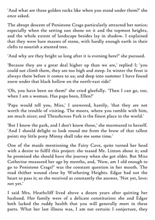 'And what are those golden rocks like when you stand under them?' she
once asked.
The abrupt descent of Penistone Crags particularly attracted her notice;
especially when the setting sun shone on it and the topmost heights,
and the whole extent of landscape besides lay in shadow. I explained
that they were bare masses of stone, with hardly enough earth in their
clefts to nourish a stunted tree.
'And why are they bright so long after it is evening here?' she pursued.
'Because they are a great deal higher up than we are,' replied I; 'you
could not climb them, they are too high and steep. In winter the frost is
always there before it comes to us; and deep into summer I have found
snow under that black hollow on the north-east side!'
'Oh, you have been on them!' she cried gleefully. 'Then I can go, too,
when I am a woman. Has papa been, Ellen?'
'Papa would tell you, Miss,' I answered, hastily, 'that they are not
worth the trouble of visiting. The moors, where you ramble with him,
are much nicer; and Thrushcross Park is the finest place in the world.'
'But I know the park, and I don't know those,' she murmured to herself.
'And I should delight to look round me from the brow of that tallest
point: my little pony Minny shall take me some time.'
One of the maids mentioning the Fairy Cave, quite turned her head
with a desire to fulfil this project: she teased Mr. Linton about it; and
he promised she should have the journey when she got older. But Miss
Catherine measured her age by months, and, 'Now, am I old enough to
go to Penistone Crags?' was the constant question in her mouth. The
road thither wound close by Wuthering Heights. Edgar had not the
heart to pass it; so she received as constantly the answer, 'Not yet, love:
not yet.'
I said Mrs. Heathcliff lived above a dozen years after quitting her
husband. Her family were of a delicate constitution: she and Edgar
both lacked the ruddy health that you will generally meet in these
parts. What her last illness was, I am not certain: I conjecture, they
 
