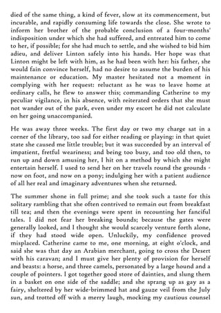 died of the same thing, a kind of fever, slow at its commencement, but
incurable, and rapidly consuming life towards the close. She wrote to
inform her brother of the probable conclusion of a four-months'
indisposition under which she had suffered, and entreated him to come
to her, if possible; for she had much to settle, and she wished to bid him
adieu, and deliver Linton safely into his hands. Her hope was that
Linton might be left with him, as he had been with her: his father, she
would fain convince herself, had no desire to assume the burden of his
maintenance or education. My master hesitated not a moment in
complying with her request: reluctant as he was to leave home at
ordinary calls, he flew to answer this; commanding Catherine to my
peculiar vigilance, in his absence, with reiterated orders that she must
not wander out of the park, even under my escort he did not calculate
on her going unaccompanied.
He was away three weeks. The first day or two my charge sat in a
corner of the library, too sad for either reading or playing: in that quiet
state she caused me little trouble; but it was succeeded by an interval of
impatient, fretful weariness; and being too busy, and too old then, to
run up and down amusing her, I hit on a method by which she might
entertain herself. I used to send her on her travels round the grounds -
now on foot, and now on a pony; indulging her with a patient audience
of all her real and imaginary adventures when she returned.
The summer shone in full prime; and she took such a taste for this
solitary rambling that she often contrived to remain out from breakfast
till tea; and then the evenings were spent in recounting her fanciful
tales. I did not fear her breaking bounds; because the gates were
generally looked, and I thought she would scarcely venture forth alone,
if they had stood wide open. Unluckily, my confidence proved
misplaced. Catherine came to me, one morning, at eight o'clock, and
said she was that day an Arabian merchant, going to cross the Desert
with his caravan; and I must give her plenty of provision for herself
and beasts: a horse, and three camels, personated by a large hound and a
couple of pointers. I got together good store of dainties, and slung them
in a basket on one side of the saddle; and she sprang up as gay as a
fairy, sheltered by her wide-brimmed hat and gauze veil from the July
sun, and trotted off with a merry laugh, mocking my cautious counsel
 