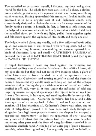 Too stupefied to be curious myself, I fastened my door and glanced
round for the bed. The whole furniture consisted of a chair, a clothes-
press, and a large oak case, with squares cut out near the top resembling
coach windows. Having approached this structure, I looked inside, and
perceived it to be a singular sort of old- fashioned couch, very
conveniently designed to obviate the necessity for every member of the
family having a room to himself. In fact, it formed a little closet, and
the ledge of a window, which it enclosed, served as a table. I slid back
the panelled sides, got in with my light, pulled them together again,
and felt secure against the vigilance of Heathcliff, and every one else.
The ledge, where I placed my candle, had a few mildewed books piled
up in one corner; and it was covered with writing scratched on the
paint. This writing, however, was nothing but a name repeated in all
kinds of characters, large and small - CATHERINE EARNSHAW,
here and there varied to CATHERINE HEATHCLIFF, and then again
to CATHERINE LINTON.
In vapid listlessness I leant my head against the window, and
continued spelling over Catherine Earnshaw - Heathcliff - Linton, till
my eyes closed; but they had not rested five minutes when a glare of
white letters started from the dark, as vivid as spectres - the air
swarmed with Catherines; and rousing myself to dispel the obtrusive
name, I discovered my candle-wick reclining on one of the antique
volumes, and perfuming the place with an odour of roasted calf-skin. I
snuffed it off, and, very ill at ease under the influence of cold and
lingering nausea, sat up and spread open the injured tome on my knee.
It was a Testament, in lean type, and smelling dreadfully musty: a fly-
leaf bore the inscription - 'Catherine Earnshaw, her book,' and a date
some quarter of a century back. I shut it, and took up another and
another, till I had examined all. Catherine's library was select, and its
state of dilapidation proved it to have been well used, though not
altogether for a legitimate purpose: scarcely one chapter had escaped, a
pen-and-ink commentary - at least the appearance of one - covering
every morsel of blank that the printer had left. Some were detached
sentences; other parts took the form of a regular diary, scrawled in an
unformed, childish hand. At the top of an extra page (quite a treasure,
probably, when first lighted on) I was greatly amused to behold an
 