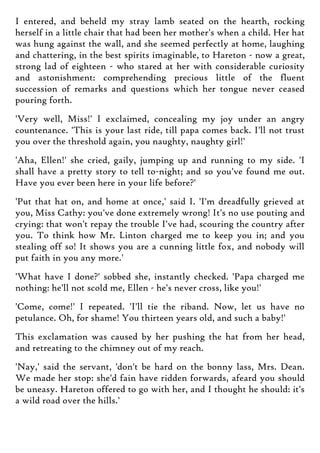 I entered, and beheld my stray lamb seated on the hearth, rocking
herself in a little chair that had been her mother's when a child. Her hat
was hung against the wall, and she seemed perfectly at home, laughing
and chattering, in the best spirits imaginable, to Hareton - now a great,
strong lad of eighteen - who stared at her with considerable curiosity
and astonishment: comprehending precious little of the fluent
succession of remarks and questions which her tongue never ceased
pouring forth.
'Very well, Miss!' I exclaimed, concealing my joy under an angry
countenance. 'This is your last ride, till papa comes back. I'll not trust
you over the threshold again, you naughty, naughty girl!'
'Aha, Ellen!' she cried, gaily, jumping up and running to my side. 'I
shall have a pretty story to tell to-night; and so you've found me out.
Have you ever been here in your life before?'
'Put that hat on, and home at once,' said I. 'I'm dreadfully grieved at
you, Miss Cathy: you've done extremely wrong! It's no use pouting and
crying: that won't repay the trouble I've had, scouring the country after
you. To think how Mr. Linton charged me to keep you in; and you
stealing off so! It shows you are a cunning little fox, and nobody will
put faith in you any more.'
'What have I done?' sobbed she, instantly checked. 'Papa charged me
nothing: he'll not scold me, Ellen - he's never cross, like you!'
'Come, come!' I repeated. 'I'll tie the riband. Now, let us have no
petulance. Oh, for shame! You thirteen years old, and such a baby!'
This exclamation was caused by her pushing the hat from her head,
and retreating to the chimney out of my reach.
'Nay,' said the servant, 'don't be hard on the bonny lass, Mrs. Dean.
We made her stop: she'd fain have ridden forwards, afeard you should
be uneasy. Hareton offered to go with her, and I thought he should: it's
a wild road over the hills.'
 
