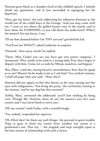 Hareton grew black as a thunder-cloud at this childish speech. I silently
shook my questioner, and at last succeeded in equipping her for
departure.
'Now, get my horse,' she said, addressing her unknown kinsman as she
would one of the stable-boys at the Grange. 'And you may come with
me. I want to see where the goblin-hunter rises in the marsh, and to
hear about the FAIRISHES, as you call them: but make haste! What's
the matter? Get my horse, I say.'
'I'll see thee damned before I be THY servant!' growled the lad.
"You'll see me WHAT!' asked Catherine in surprise.
'Damned - thou saucy witch!' he replied.
'There, Miss Cathy! you see you have got into pretty company,' I
interposed. 'Nice words to be used to a young lady! Pray don't begin to
dispute with him. Come, let us seek for Minny ourselves, and begone.'
'But, Ellen,' cried she, staring fixed in astonishment, 'how dare he speak
so to me? Mustn't he be made to do as I ask him? You wicked creature,
I shall tell papa what you said. - Now, then!'
Hareton did not appear to feel this threat; so the tears sprang into her
eyes with indignation. 'You bring the pony,' she exclaimed, turning to
the woman, 'and let my dog free this moment!'
'Softly, Miss,' answered she addressed: 'you'll lose nothing by being
civil. Though Mr. Hareton, there, be not the master's son, he's your
cousin: and I was never hired to serve you.'
'HE my cousin!' cried Cathy, with a scornful laugh.
'Yes, indeed,' responded her reprover.
'Oh, Ellen! don't let them say such things,' she pursued in great trouble.
'Papa is gone to fetch my cousin from London: my cousin is a
gentleman's son. That my - ' she stopped, and wept outright; upset at
the bare notion of relationship with such a clown.
 