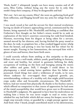 'Hush, hush!' I whispered; 'people can have many cousins and of all
sorts, Miss Cathy, without being any the worse for it; only they
needn't keep their company, if they be disagreeable and bad.'
'He's not - he's not my cousin, Ellen!' she went on, gathering fresh grief
from reflection, and flinging herself into my arms for refuge from the
idea.
I was much vexed at her and the servant for their mutual revelations;
having no doubt of Linton's approaching arrival, communicated by the
former, being reported to Mr. Heathcliff; and feeling as confident that
Catherine's first thought on her father's return would be to seek an
explanation of the latter's assertion concerning her rude-bred kindred.
Hareton, recovering from his disgust at being taken for a servant,
seemed moved by her distress; and, having fetched the pony round to
the door, he took, to propitiate her, a fine crooked-legged terrier whelp
from the kennel, and putting it into her hand, bid her whist! for he
meant nought. Pausing in her lamentations, she surveyed him with a
glance of awe and horror, then burst forth anew.
I could scarcely refrain from smiling at this antipathy to the poor
fellow; who was a well-made, athletic youth, good-looking in features,
and stout and healthy, but attired in garments befitting his daily
occupations of working on the farm and lounging among the moors
after rabbits and game. Still, I thought I could detect in his
physiognomy a mind owning better qualities than his father ever
possessed. Good things lost amid a wilderness of weeds, to be sure,
whose rankness far over-topped their neglected growth; yet,
notwithstanding, evidence of a wealthy soil, that might yield luxuriant
crops under other and favourable circumstances. Mr. Heathcliff, I
believe, had not treated him physically ill; thanks to his fearless nature,
which offered no temptation to that course of oppression: he had none
of the timid susceptibility that would have given zest to ill-treatment,
in Heathcliff s judgment. He appeared to have bent his malevolence on
making him a brute: he was never taught to read or write; never
rebuked for any bad habit which did not annoy his keeper; never led a
single step towards virtue, or guarded by a single precept against vice.
And from what I heard, Joseph contributed much to his deterioration,
 