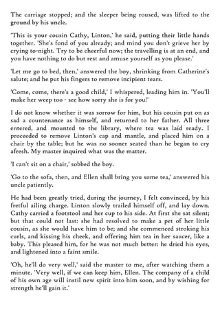 The carriage stopped; and the sleeper being roused, was lifted to the
ground by his uncle.
'This is your cousin Cathy, Linton,' he said, putting their little hands
together. 'She's fond of you already; and mind you don't grieve her by
crying to-night. Try to be cheerful now; the travelling is at an end, and
you have nothing to do but rest and amuse yourself as you please.'
'Let me go to bed, then,' answered the boy, shrinking from Catherine's
salute; and he put his fingers to remove incipient tears.
'Come, come, there's a good child,' I whispered, leading him in. 'You'll
make her weep too - see how sorry she is for you!'
I do not know whether it was sorrow for him, but his cousin put on as
sad a countenance as himself, and returned to her father. All three
entered, and mounted to the library, where tea was laid ready. I
proceeded to remove Linton's cap and mantle, and placed him on a
chair by the table; but he was no sooner seated than he began to cry
afresh. My master inquired what was the matter.
'I can't sit on a chair,' sobbed the boy.
'Go to the sofa, then, and Ellen shall bring you some tea,' answered his
uncle patiently.
He had been greatly tried, during the journey, I felt convinced, by his
fretful ailing charge. Linton slowly trailed himself off, and lay down.
Cathy carried a footstool and her cup to his side. At first she sat silent;
but that could not last: she had resolved to make a pet of her little
cousin, as she would have him to be; and she commenced stroking his
curls, and kissing his cheek, and offering him tea in her saucer, like a
baby. This pleased him, for he was not much better: he dried his eyes,
and lightened into a faint smile.
'Oh, he'll do very well,' said the master to me, after watching them a
minute. 'Very well, if we can keep him, Ellen. The company of a child
of his own age will instil new spirit into him soon, and by wishing for
strength he'll gain it.'
 
